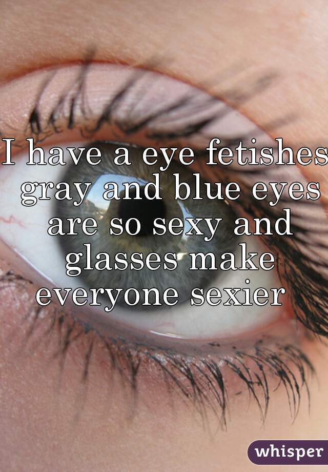 I have a eye fetishes gray and blue eyes are so sexy and glasses make everyone sexier  

