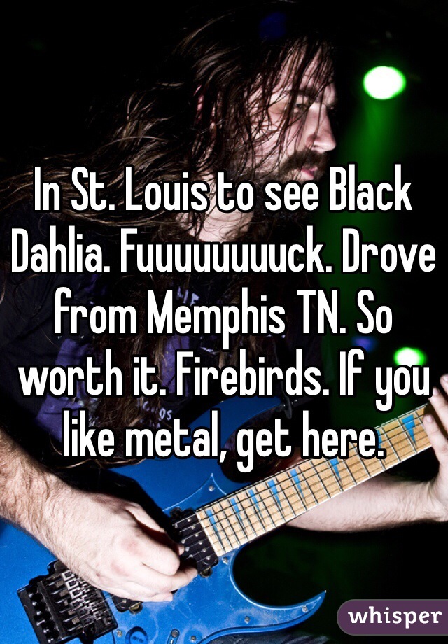 In St. Louis to see Black Dahlia. Fuuuuuuuuck. Drove from Memphis TN. So worth it. Firebirds. If you like metal, get here. 