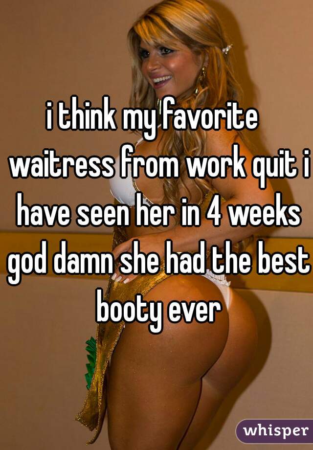 i think my favorite  waitress from work quit i have seen her in 4 weeks god damn she had the best booty ever