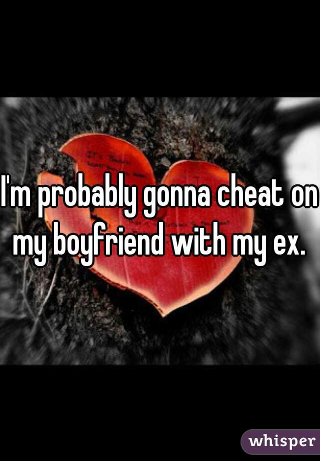 I'm probably gonna cheat on my boyfriend with my ex. 