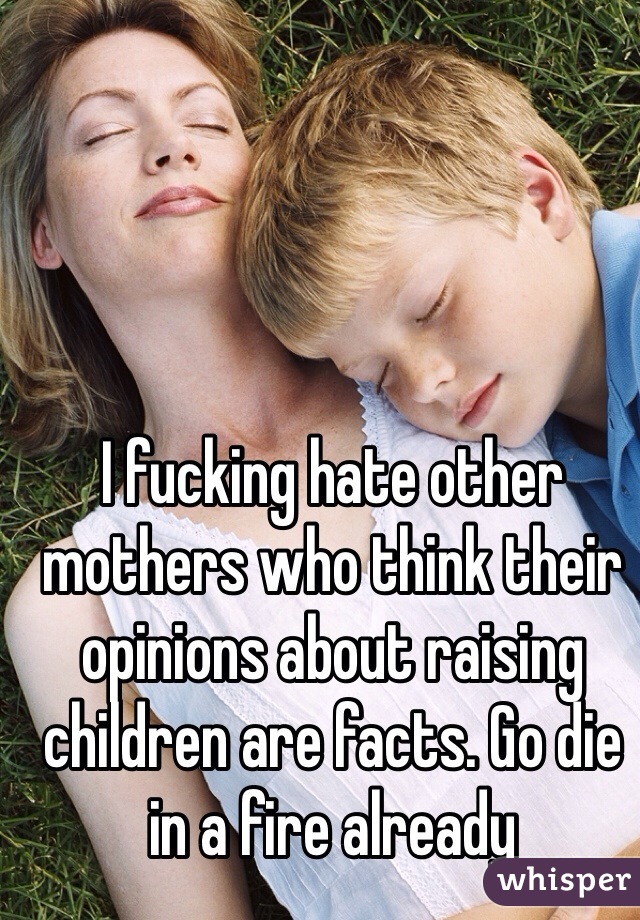 I fucking hate other mothers who think their opinions about raising children are facts. Go die in a fire already 