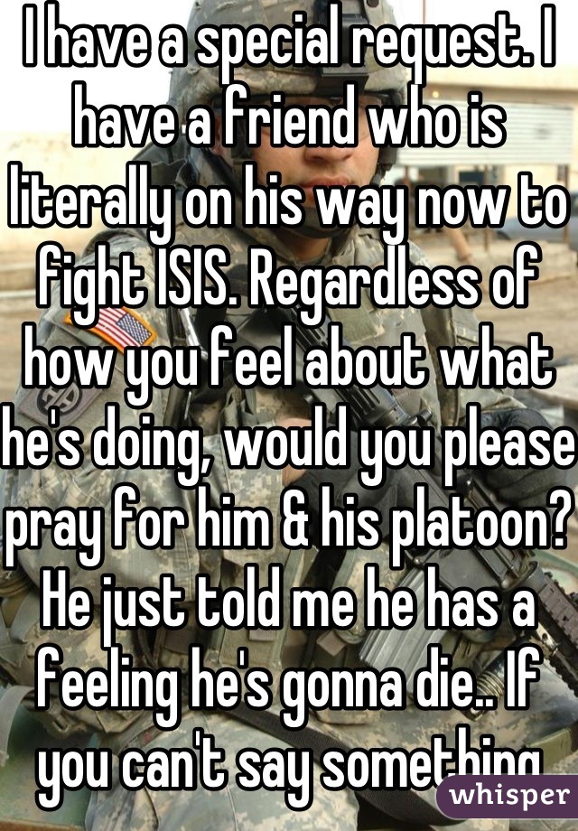 I have a special request. I have a friend who is literally on his way now to fight ISIS. Regardless of how you feel about what he's doing, would you please pray for him & his platoon?  He just told me he has a feeling he's gonna die.. If you can't say something nice, I ask that you say nothing at all, Please! This is serious!!!