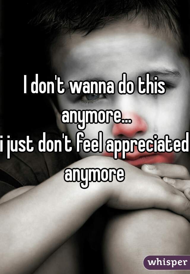 I don't wanna do this anymore...
i just don't feel appreciated anymore 