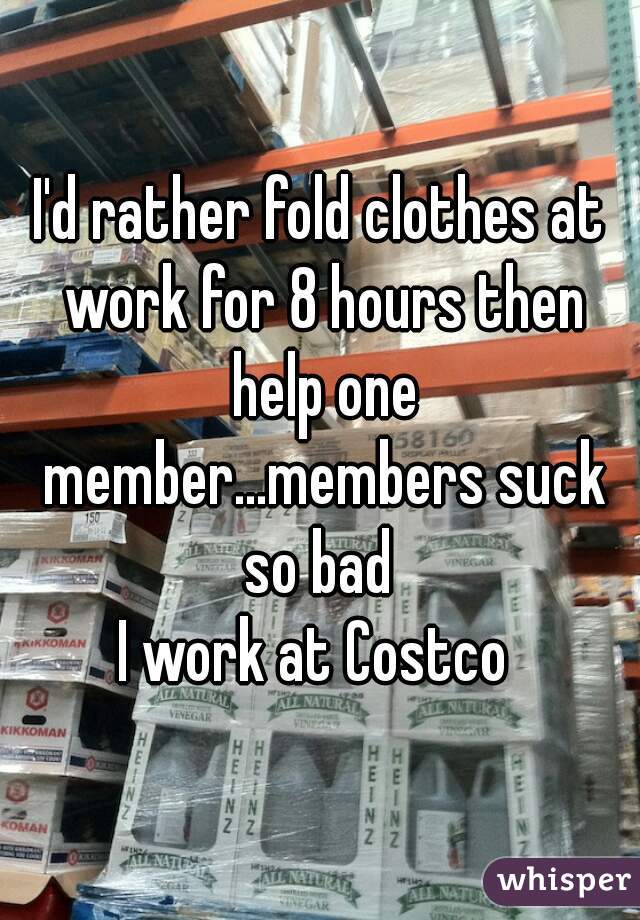 I'd rather fold clothes at work for 8 hours then help one member...members suck so bad 

I work at Costco 