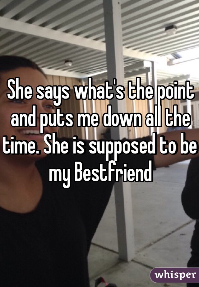 She says what's the point and puts me down all the time. She is supposed to be my Bestfriend 