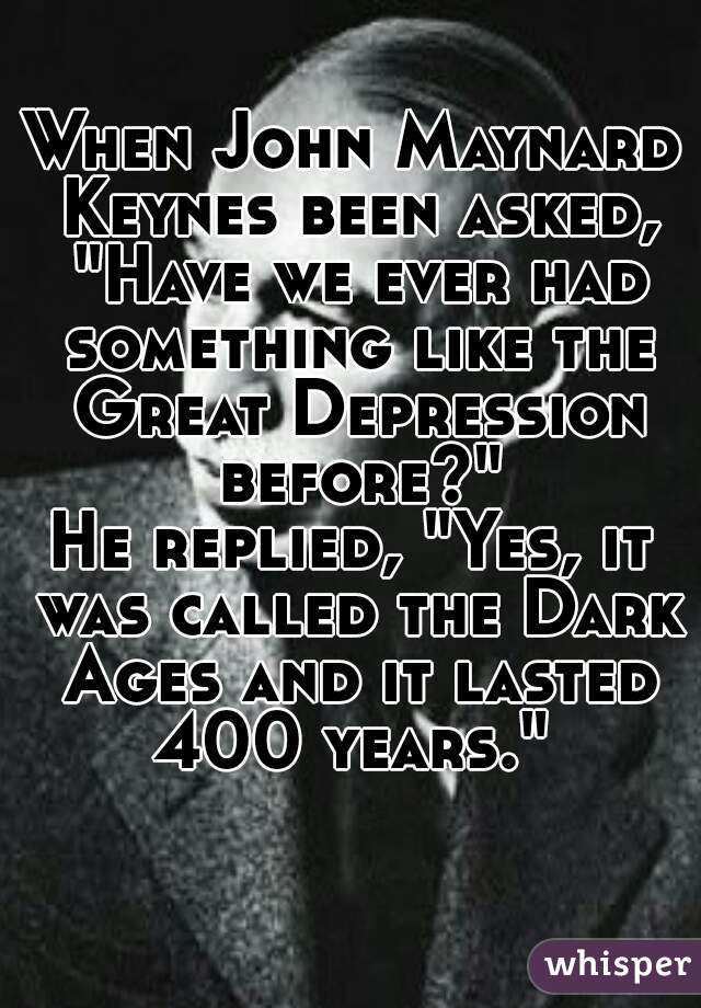 When John Maynard Keynes been asked, "Have we ever had something like the Great Depression before?"
He replied, "Yes, it was called the Dark Ages and it lasted 400 years." 
