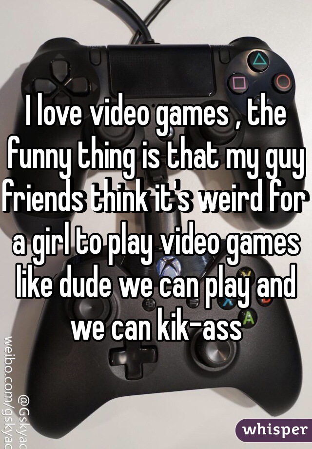 I love video games , the funny thing is that my guy friends think it's weird for a girl to play video games like dude we can play and we can kik-ass 