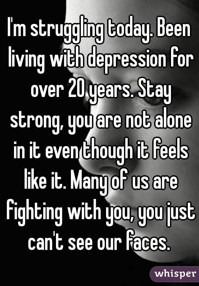 I'm struggling today. Been living with depression for over 20 years. Stay strong, you are not alone in it even though it feels like it. Many of us are fighting with you, you just can't see our faces. 