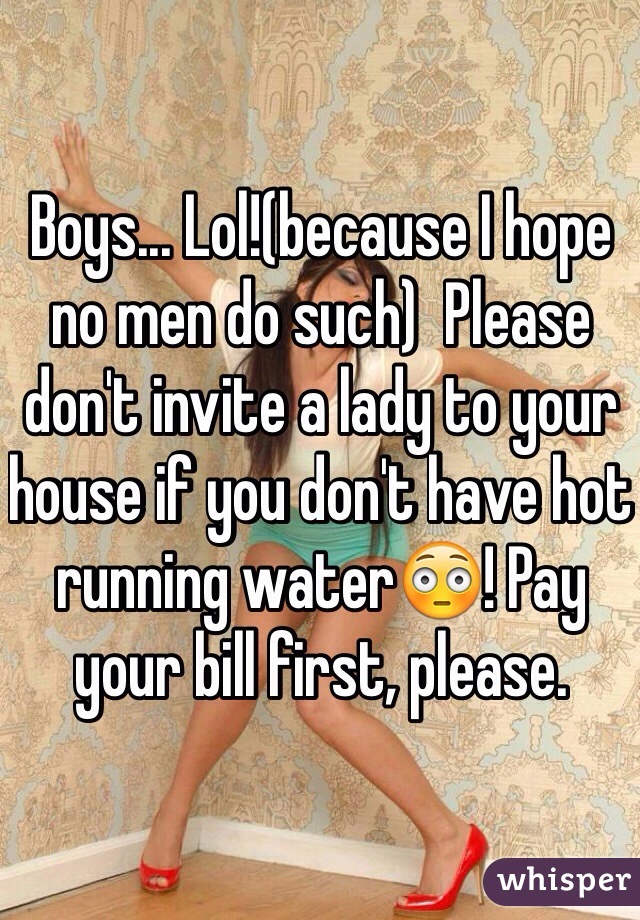 Boys... Lol!(because I hope no men do such)  Please don't invite a lady to your house if you don't have hot running water😳! Pay your bill first, please.