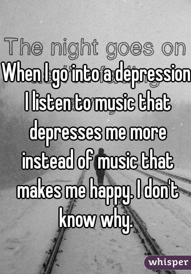 When I go into a depression I listen to music that depresses me more instead of music that makes me happy. I don't know why. 