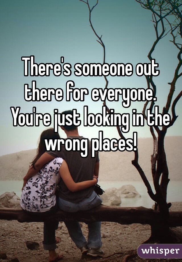 There's someone out there for everyone.
You're just looking in the wrong places!