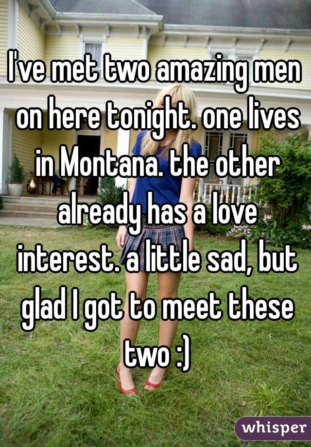 I've met two amazing men on here tonight. one lives in Montana. the other already has a love interest. a little sad, but glad I got to meet these two :)