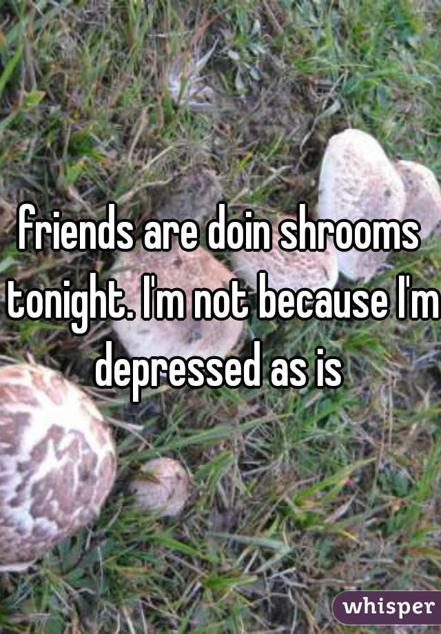 friends are doin shrooms tonight. I'm not because I'm depressed as is 