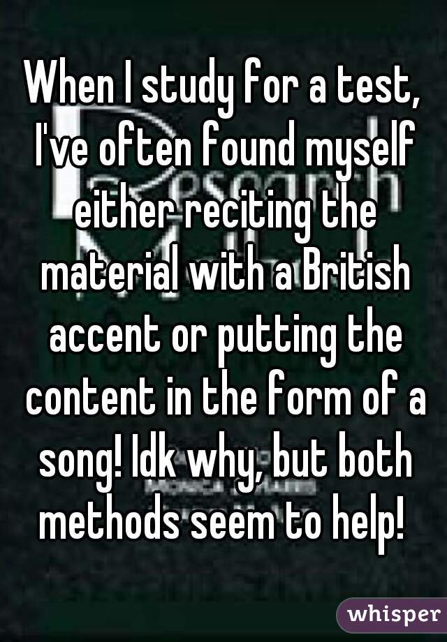 When I study for a test, I've often found myself either reciting the material with a British accent or putting the content in the form of a song! Idk why, but both methods seem to help! 