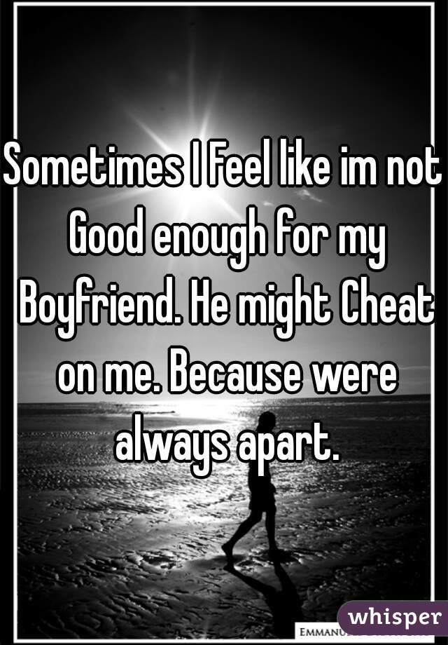 Sometimes I Feel like im not Good enough for my Boyfriend. He might Cheat on me. Because were always apart.