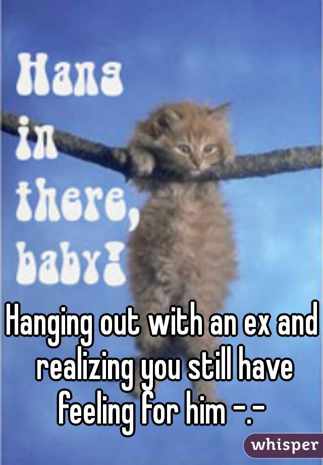 Hanging out with an ex and realizing you still have feeling for him -.- 