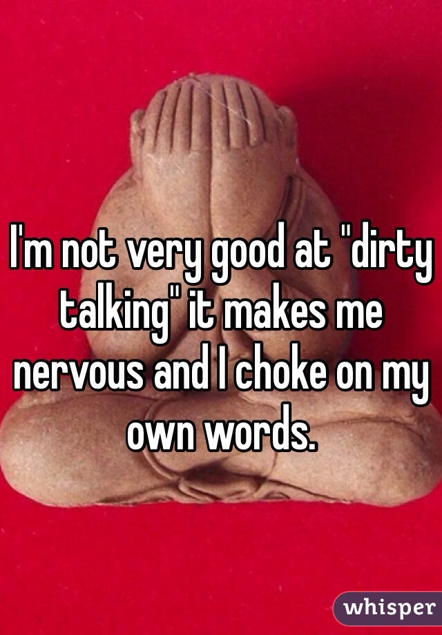 I'm not very good at "dirty talking" it makes me
nervous and I choke on my own words.