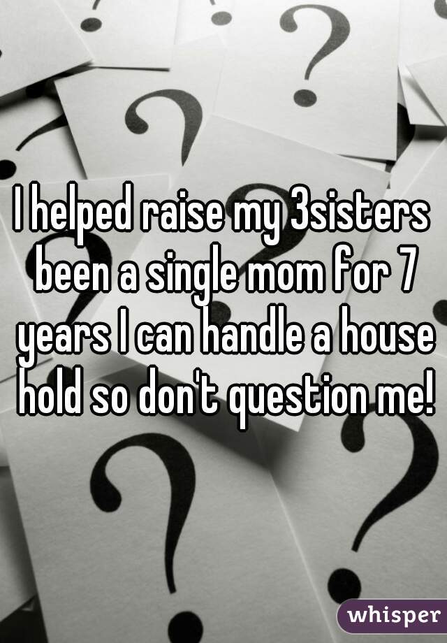 I helped raise my 3sisters been a single mom for 7 years I can handle a house hold so don't question me!