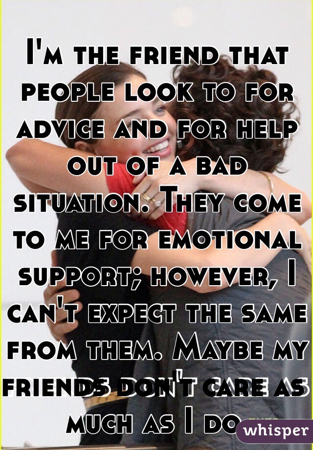 I'm the friend that people look to for advice and for help out of a bad situation. They come to me for emotional support; however, I can't expect the same from them. Maybe my friends don't care as much as I do. 