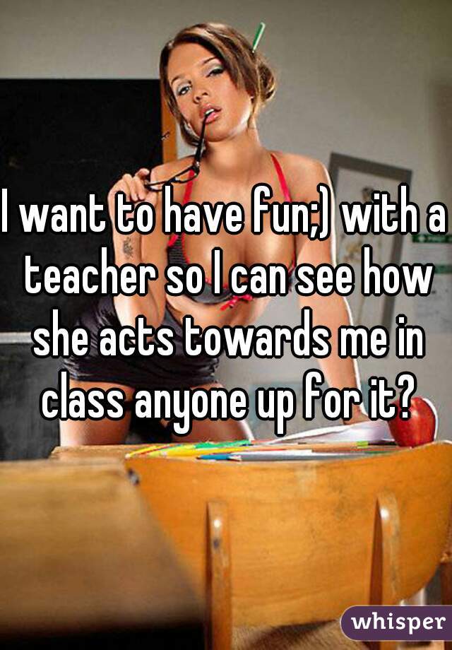 I want to have fun;) with a teacher so I can see how she acts towards me in class anyone up for it?