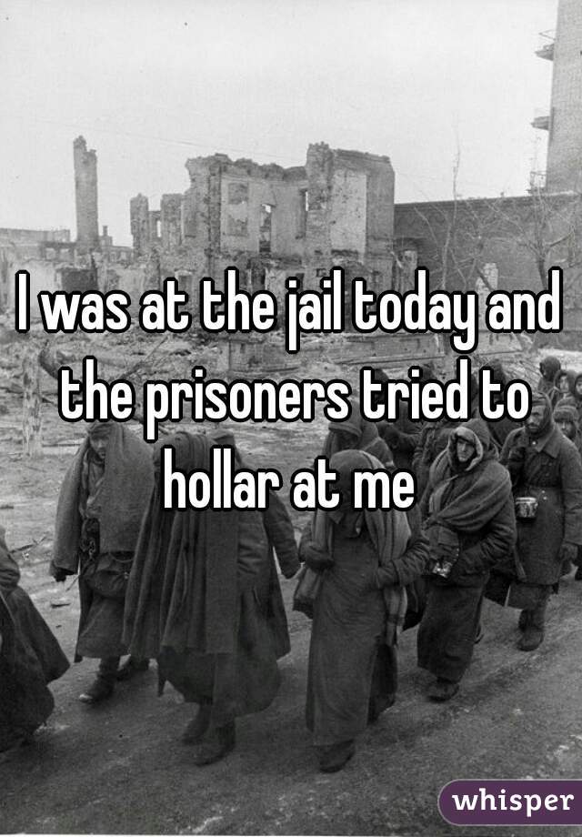 I was at the jail today and the prisoners tried to hollar at me 