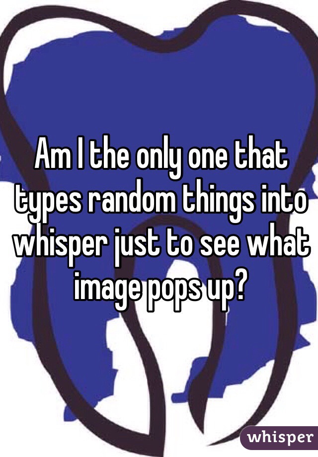 Am I the only one that types random things into whisper just to see what image pops up?