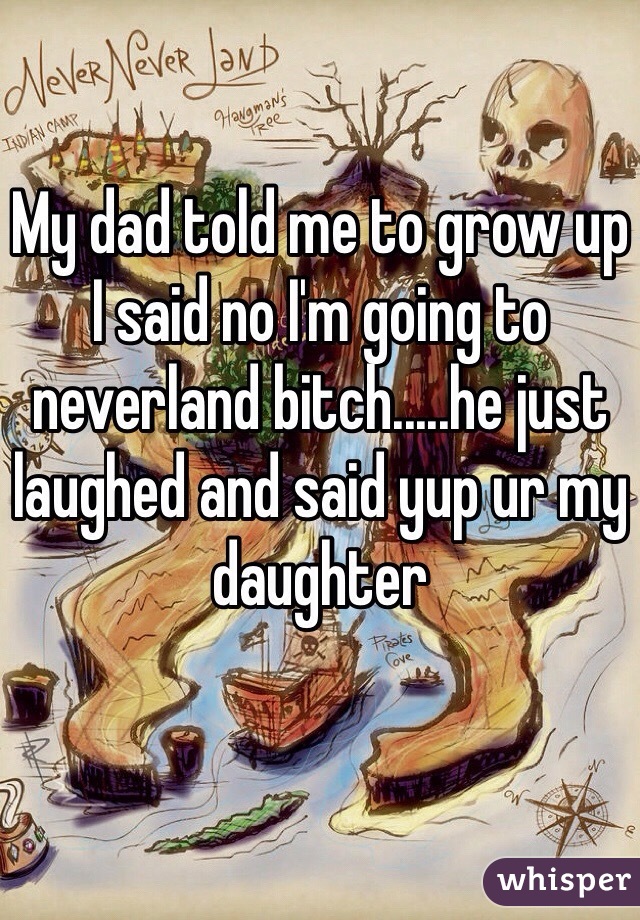 My dad told me to grow up I said no I'm going to neverland bitch.....he just laughed and said yup ur my daughter 