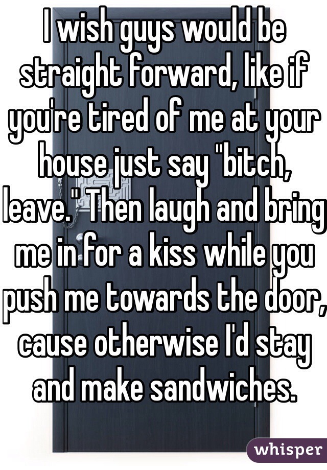 I wish guys would be straight forward, like if you're tired of me at your house just say "bitch, leave." Then laugh and bring me in for a kiss while you push me towards the door, cause otherwise I'd stay and make sandwiches. 