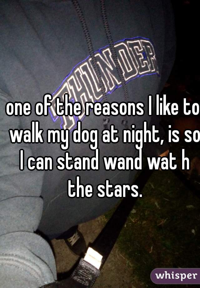 one of the reasons I like to walk my dog at night, is so I can stand wand wat h the stars.