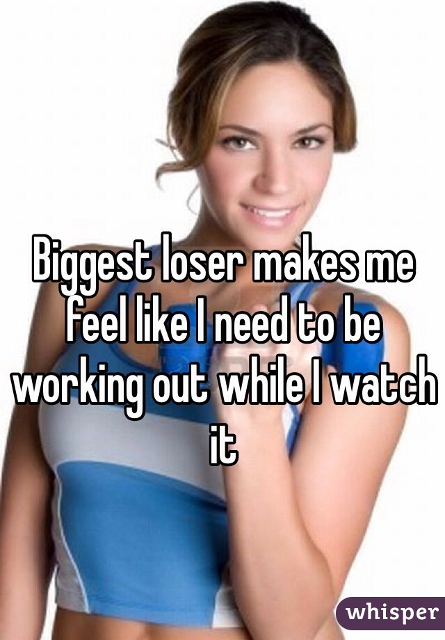 Biggest loser makes me feel like I need to be working out while I watch it
