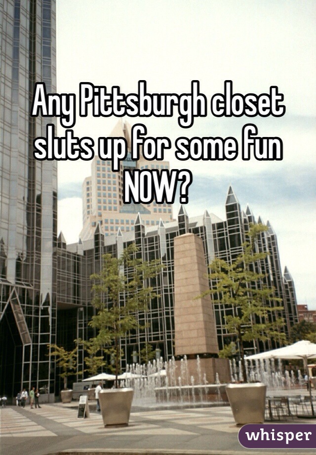 Any Pittsburgh closet sluts up for some fun NOW?