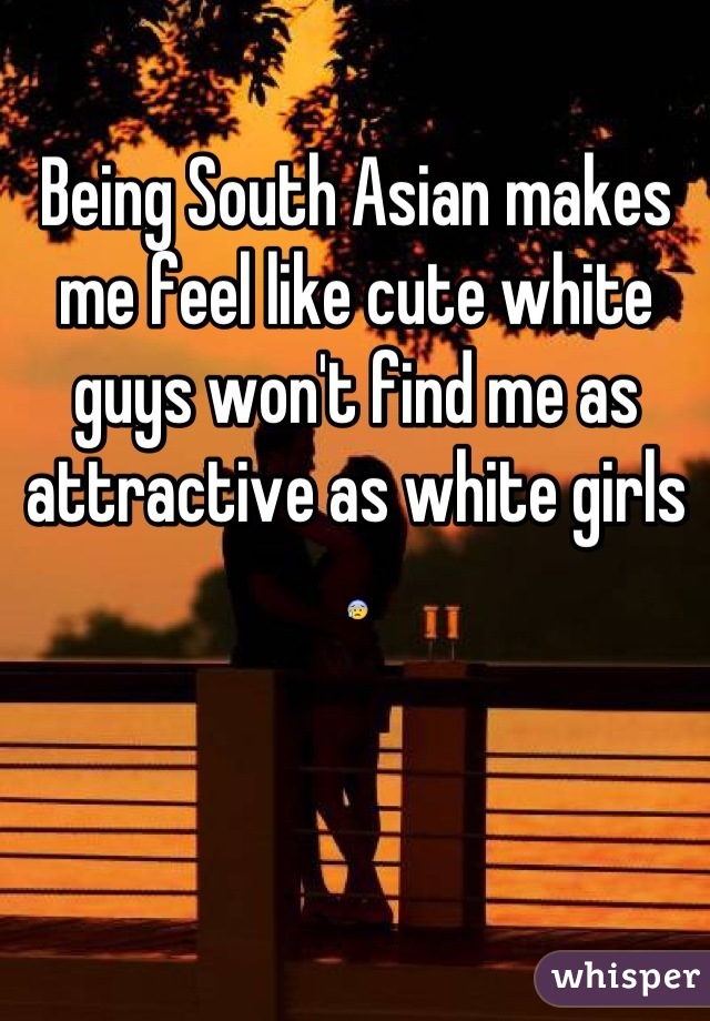 Being South Asian makes me feel like cute white guys won't find me as attractive as white girls 😰