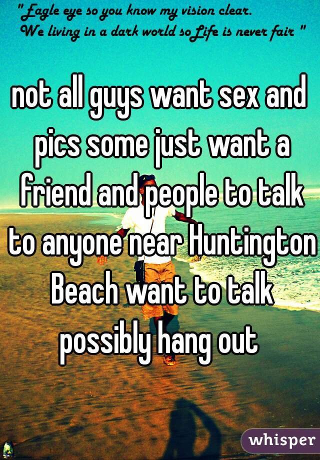 not all guys want sex and pics some just want a friend and people to talk to anyone near Huntington Beach want to talk possibly hang out 