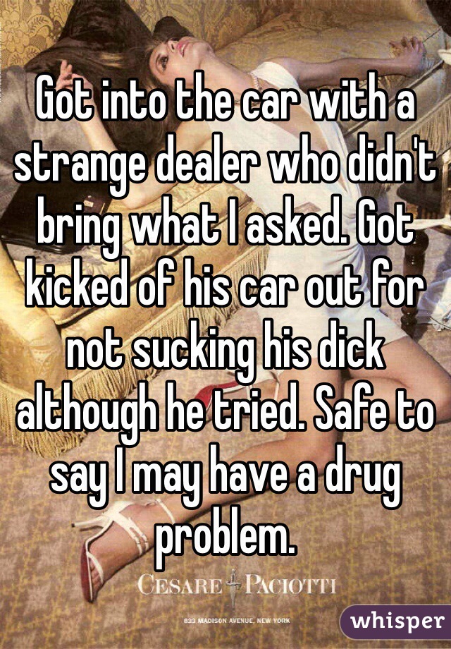 Got into the car with a strange dealer who didn't bring what I asked. Got kicked of his car out for not sucking his dick although he tried. Safe to say I may have a drug problem.