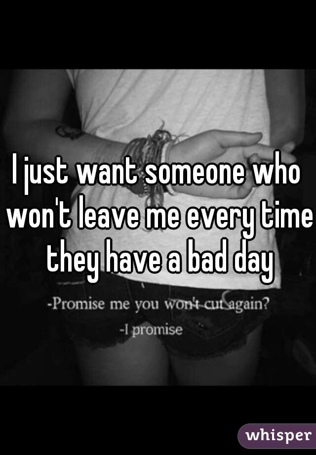 I just want someone who won't leave me every time they have a bad day
