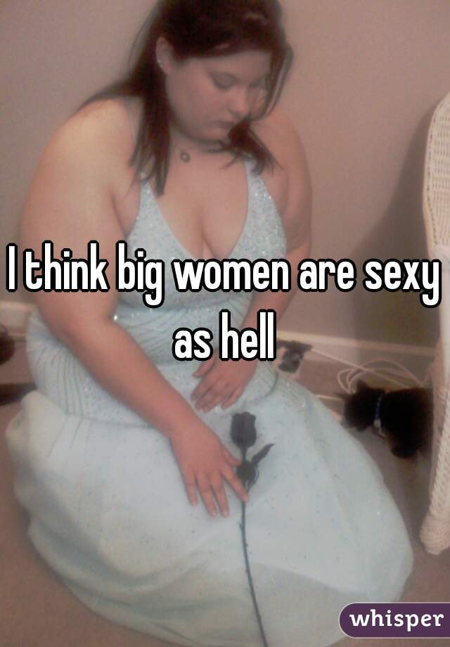 I think big women are sexy as hell 