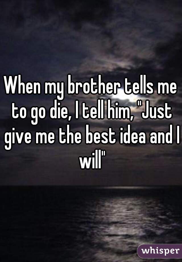 When my brother tells me to go die, I tell him, "Just give me the best idea and I will"