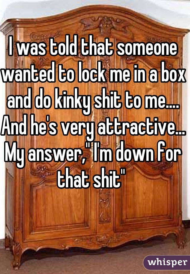 I was told that someone wanted to lock me in a box and do kinky shit to me.... And he's very attractive... My answer," I'm down for that shit" 