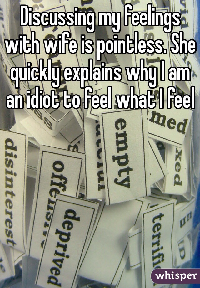 Discussing my feelings with wife is pointless. She quickly explains why I am an idiot to feel what I feel 