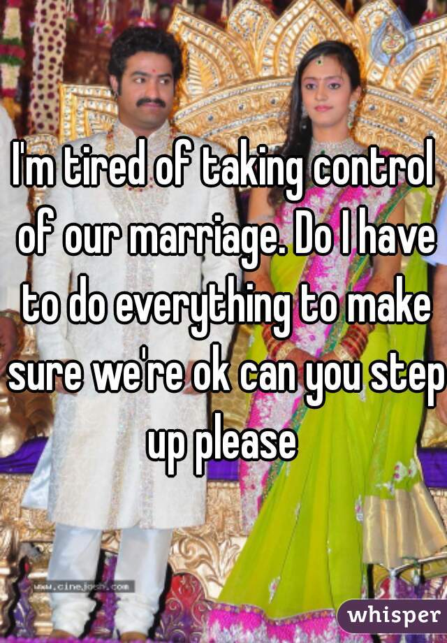 I'm tired of taking control of our marriage. Do I have to do everything to make sure we're ok can you step up please 