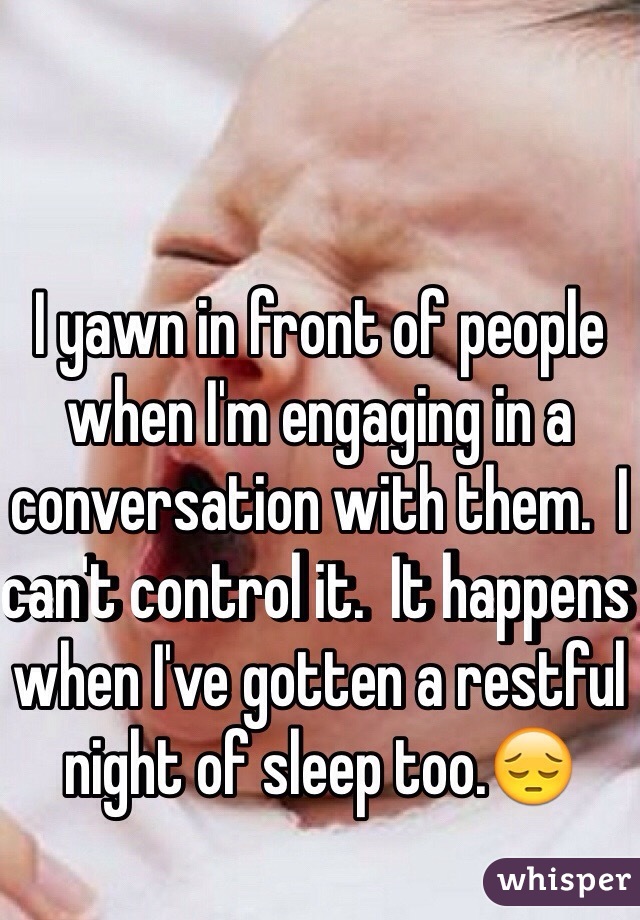 I yawn in front of people when I'm engaging in a conversation with them.  I can't control it.  It happens when I've gotten a restful night of sleep too.😔