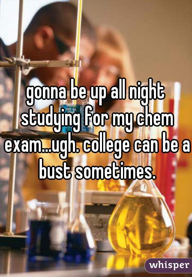 gonna be up all night studying for my chem exam...ugh. college can be a bust sometimes.