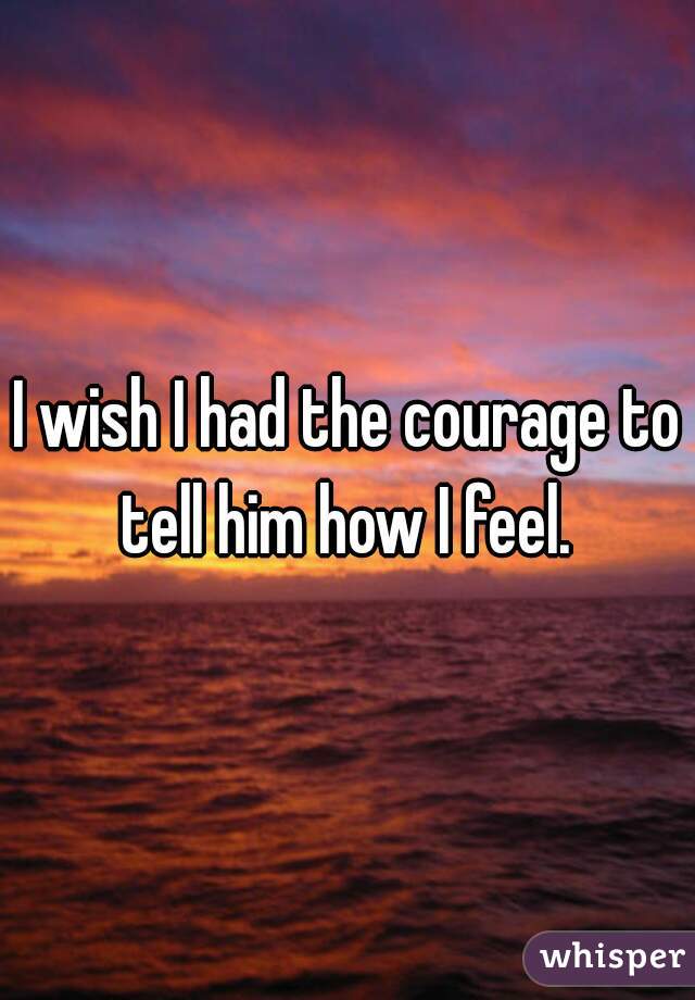 I wish I had the courage to tell him how I feel. 
