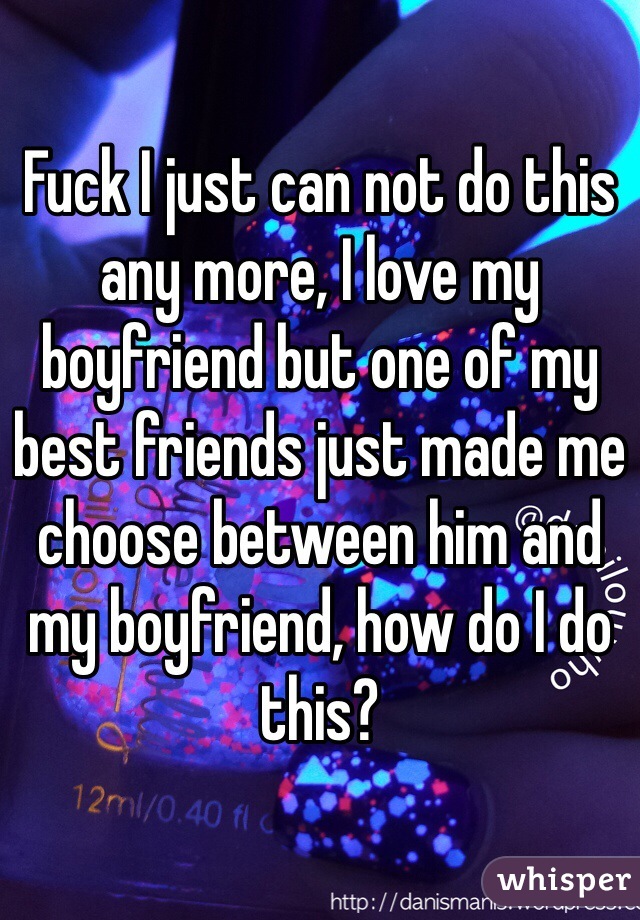 Fuck I just can not do this any more, I love my boyfriend but one of my best friends just made me choose between him and my boyfriend, how do I do this? 