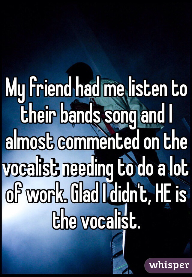 My friend had me listen to their bands song and I almost commented on the vocalist needing to do a lot of work. Glad I didn't, HE is the vocalist. 