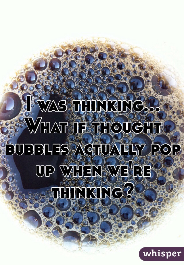 I was thinking... What if thought bubbles actually pop up when we're thinking?