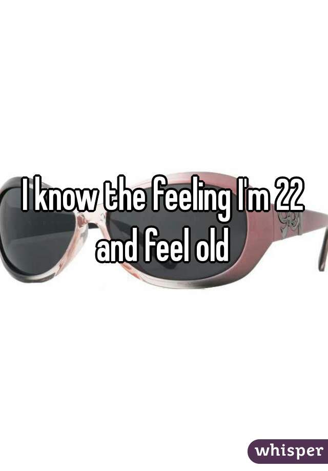 I know the feeling I'm 22 and feel old 