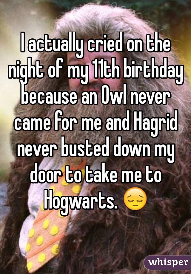 I actually cried on the night of my 11th birthday because an Owl never came for me and Hagrid never busted down my door to take me to Hogwarts. 😔
