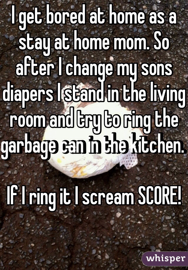 I get bored at home as a stay at home mom. So after I change my sons diapers I stand in the living room and try to ring the garbage can in the kitchen. 

If I ring it I scream SCORE!

