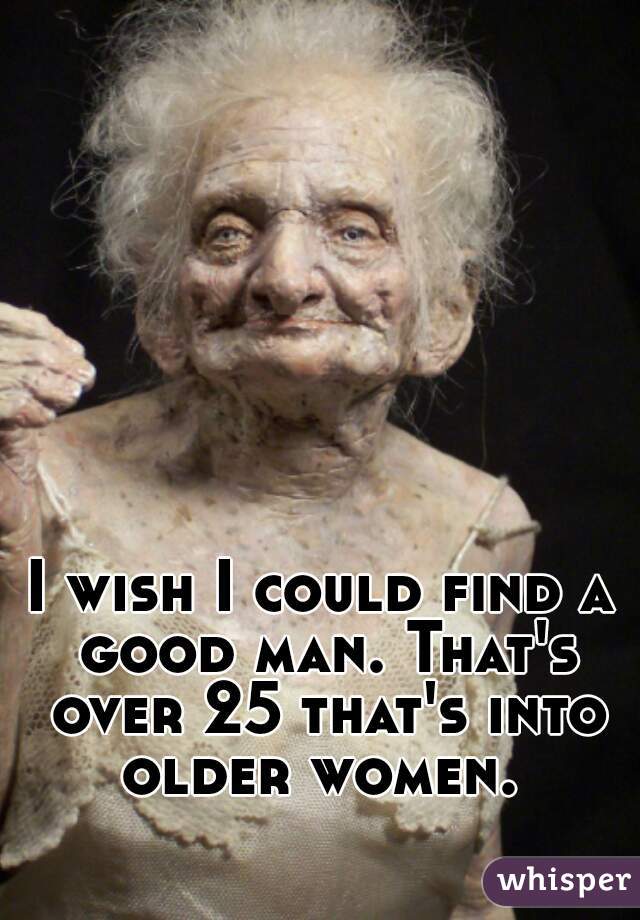 I wish I could find a good man. That's over 25 that's into older women. 
